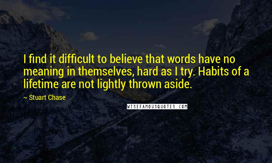 Stuart Chase Quotes: I find it difficult to believe that words have no meaning in themselves, hard as I try. Habits of a lifetime are not lightly thrown aside.
