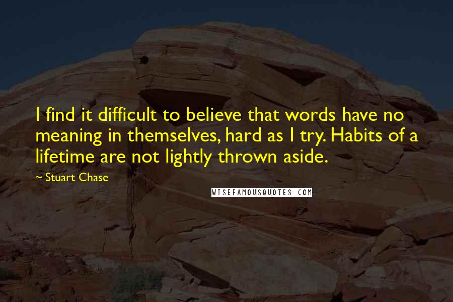 Stuart Chase Quotes: I find it difficult to believe that words have no meaning in themselves, hard as I try. Habits of a lifetime are not lightly thrown aside.