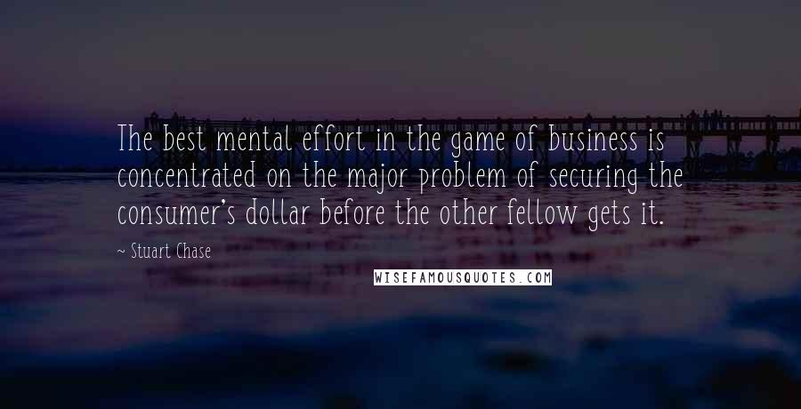 Stuart Chase Quotes: The best mental effort in the game of business is concentrated on the major problem of securing the consumer's dollar before the other fellow gets it.