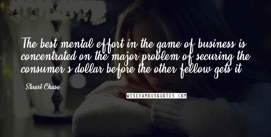 Stuart Chase Quotes: The best mental effort in the game of business is concentrated on the major problem of securing the consumer's dollar before the other fellow gets it.