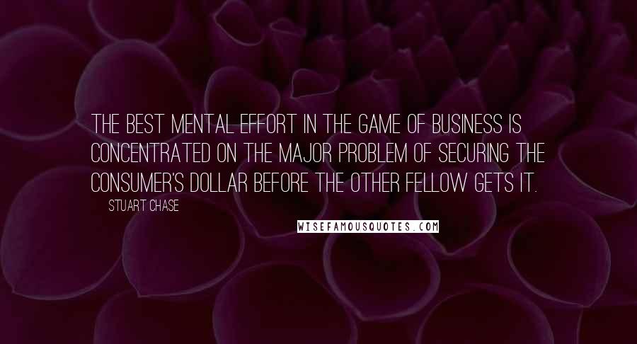 Stuart Chase Quotes: The best mental effort in the game of business is concentrated on the major problem of securing the consumer's dollar before the other fellow gets it.