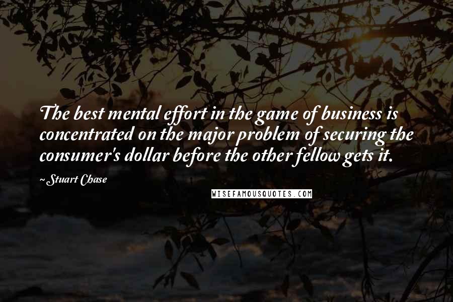 Stuart Chase Quotes: The best mental effort in the game of business is concentrated on the major problem of securing the consumer's dollar before the other fellow gets it.