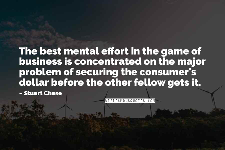 Stuart Chase Quotes: The best mental effort in the game of business is concentrated on the major problem of securing the consumer's dollar before the other fellow gets it.