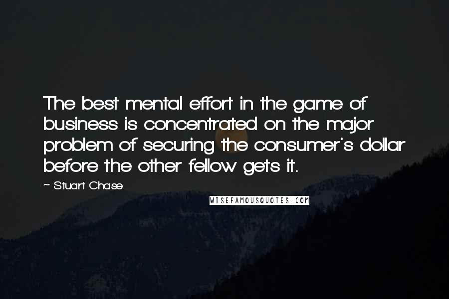 Stuart Chase Quotes: The best mental effort in the game of business is concentrated on the major problem of securing the consumer's dollar before the other fellow gets it.