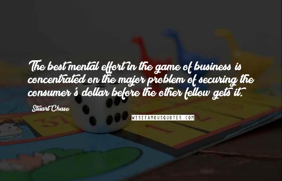 Stuart Chase Quotes: The best mental effort in the game of business is concentrated on the major problem of securing the consumer's dollar before the other fellow gets it.