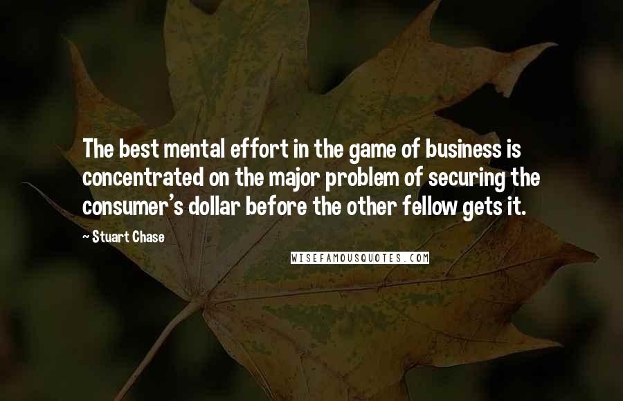 Stuart Chase Quotes: The best mental effort in the game of business is concentrated on the major problem of securing the consumer's dollar before the other fellow gets it.