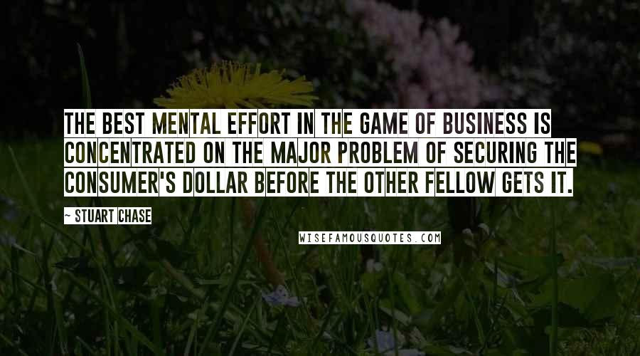 Stuart Chase Quotes: The best mental effort in the game of business is concentrated on the major problem of securing the consumer's dollar before the other fellow gets it.