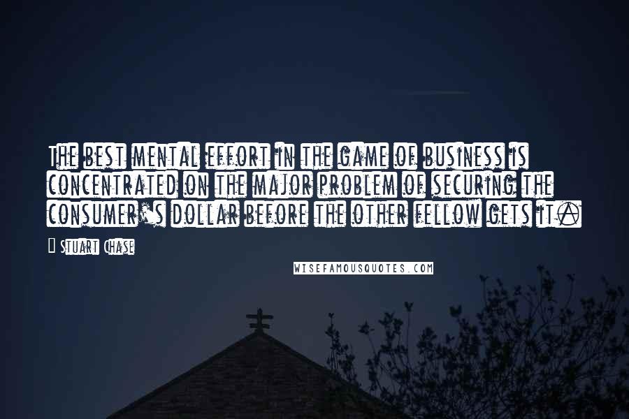 Stuart Chase Quotes: The best mental effort in the game of business is concentrated on the major problem of securing the consumer's dollar before the other fellow gets it.