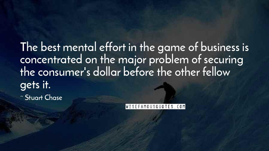 Stuart Chase Quotes: The best mental effort in the game of business is concentrated on the major problem of securing the consumer's dollar before the other fellow gets it.