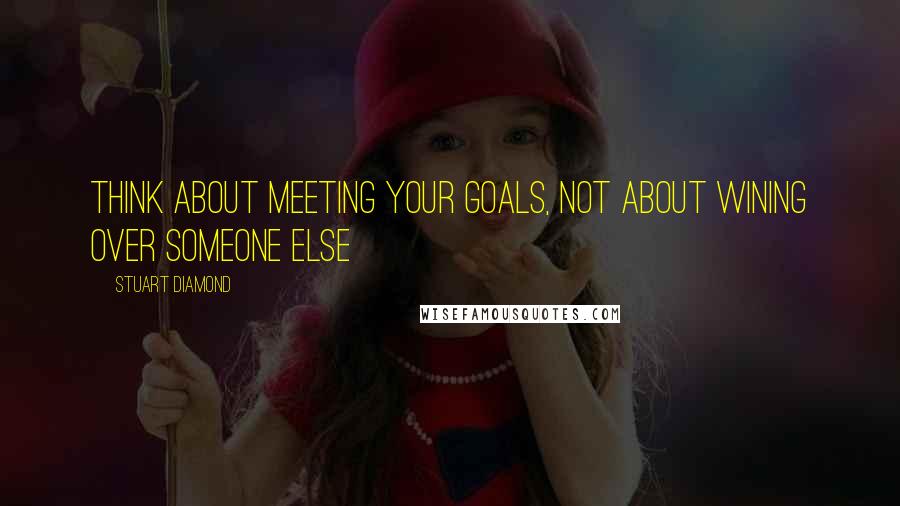 Stuart Diamond Quotes: Think about meeting your goals, not about wining over someone else