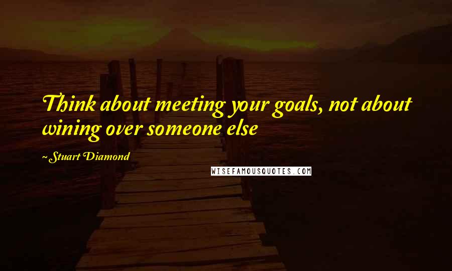 Stuart Diamond Quotes: Think about meeting your goals, not about wining over someone else