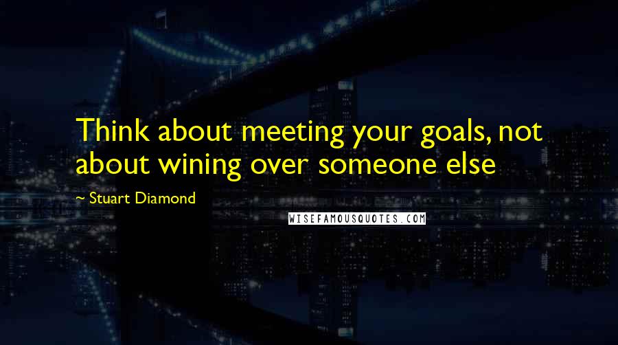 Stuart Diamond Quotes: Think about meeting your goals, not about wining over someone else