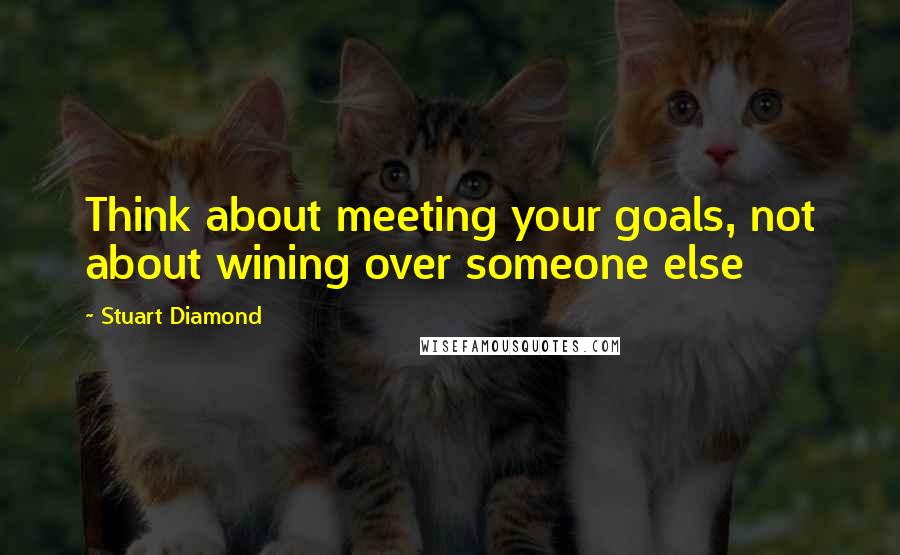 Stuart Diamond Quotes: Think about meeting your goals, not about wining over someone else