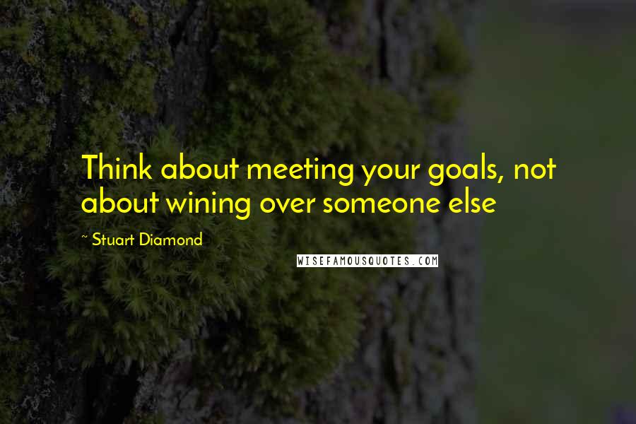 Stuart Diamond Quotes: Think about meeting your goals, not about wining over someone else