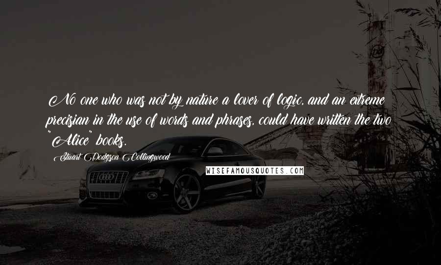 Stuart Dodgson Collingwood Quotes: No one who was not by nature a lover of logic, and an extreme precisian in the use of words and phrases, could have written the two "Alice" books.