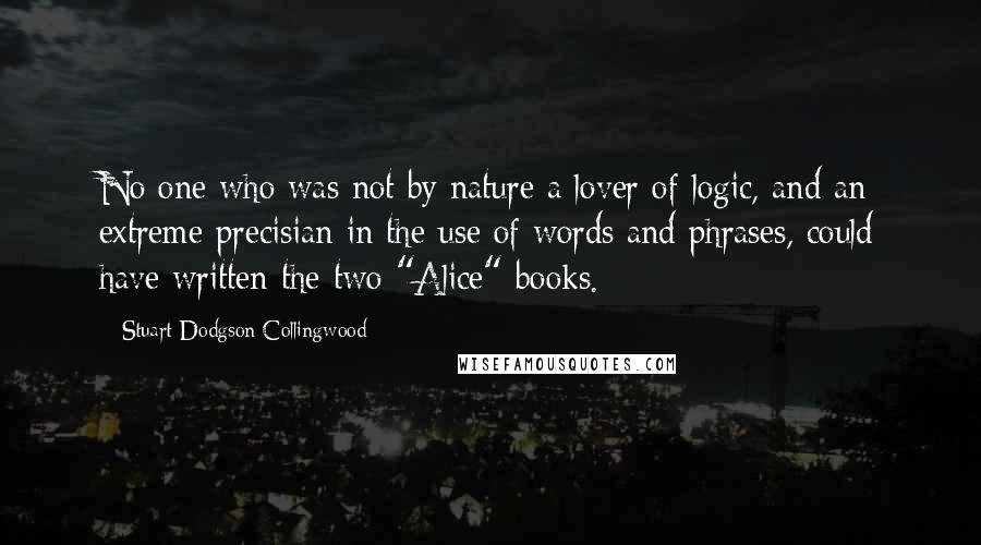 Stuart Dodgson Collingwood Quotes: No one who was not by nature a lover of logic, and an extreme precisian in the use of words and phrases, could have written the two "Alice" books.