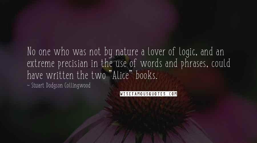 Stuart Dodgson Collingwood Quotes: No one who was not by nature a lover of logic, and an extreme precisian in the use of words and phrases, could have written the two "Alice" books.