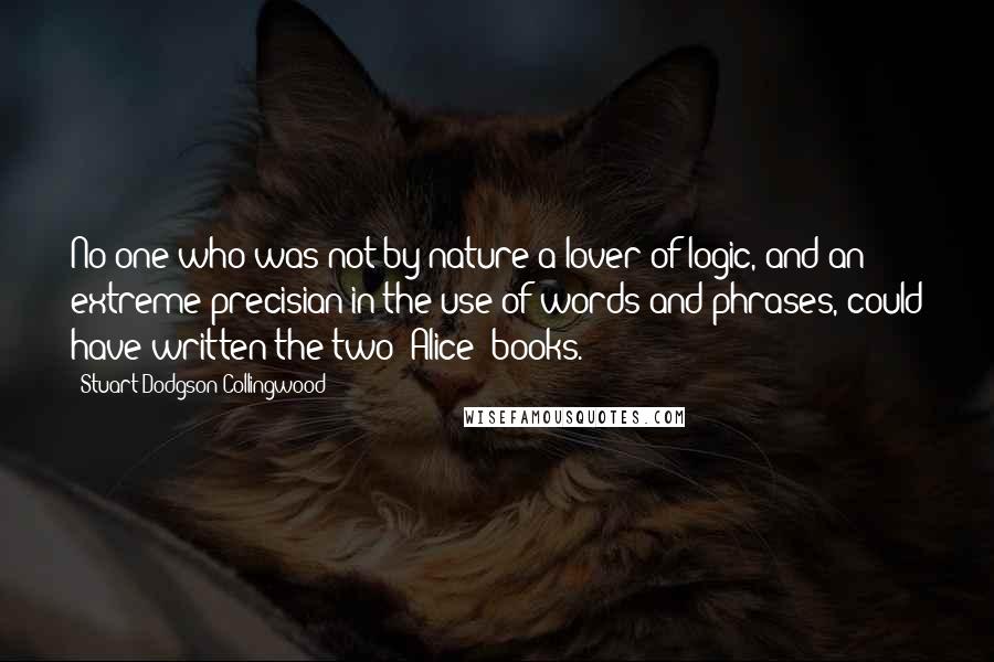 Stuart Dodgson Collingwood Quotes: No one who was not by nature a lover of logic, and an extreme precisian in the use of words and phrases, could have written the two "Alice" books.