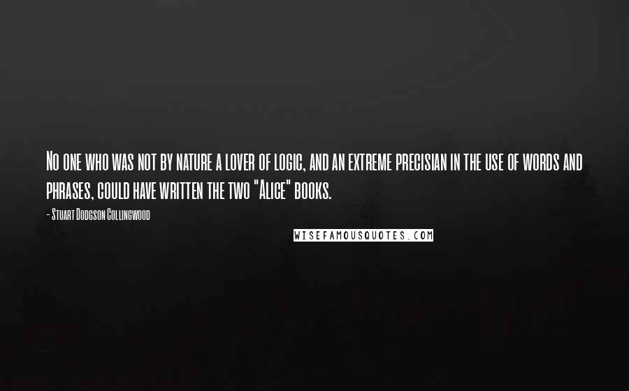 Stuart Dodgson Collingwood Quotes: No one who was not by nature a lover of logic, and an extreme precisian in the use of words and phrases, could have written the two "Alice" books.