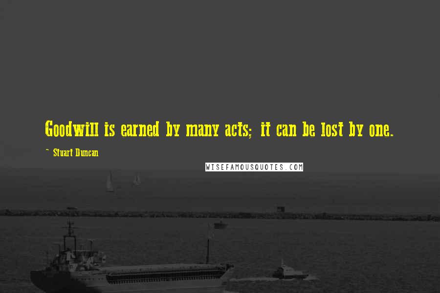 Stuart Duncan Quotes: Goodwill is earned by many acts; it can be lost by one.