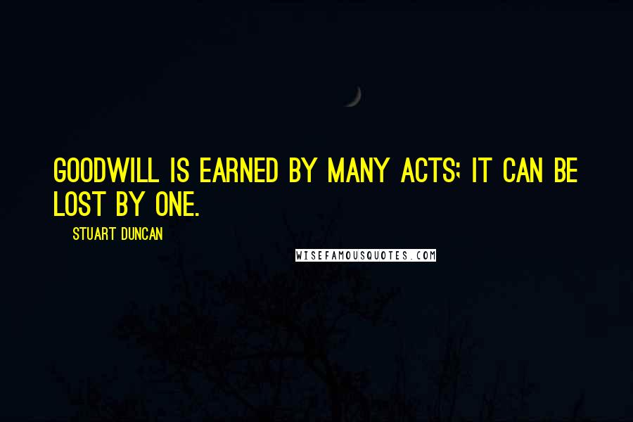 Stuart Duncan Quotes: Goodwill is earned by many acts; it can be lost by one.