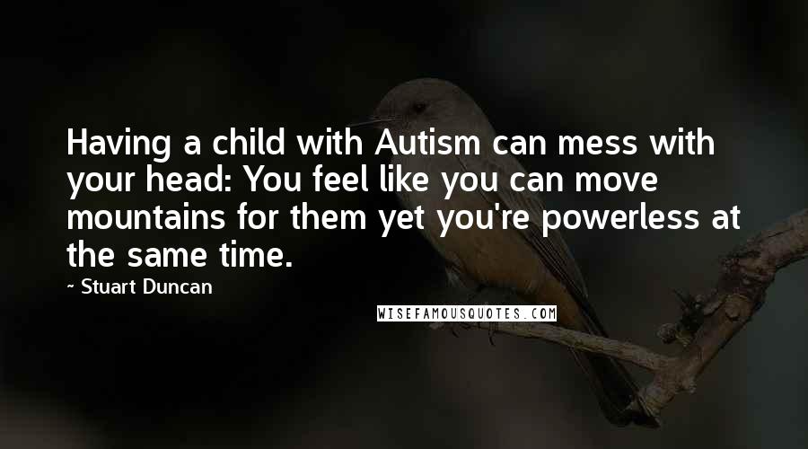 Stuart Duncan Quotes: Having a child with Autism can mess with your head: You feel like you can move mountains for them yet you're powerless at the same time.