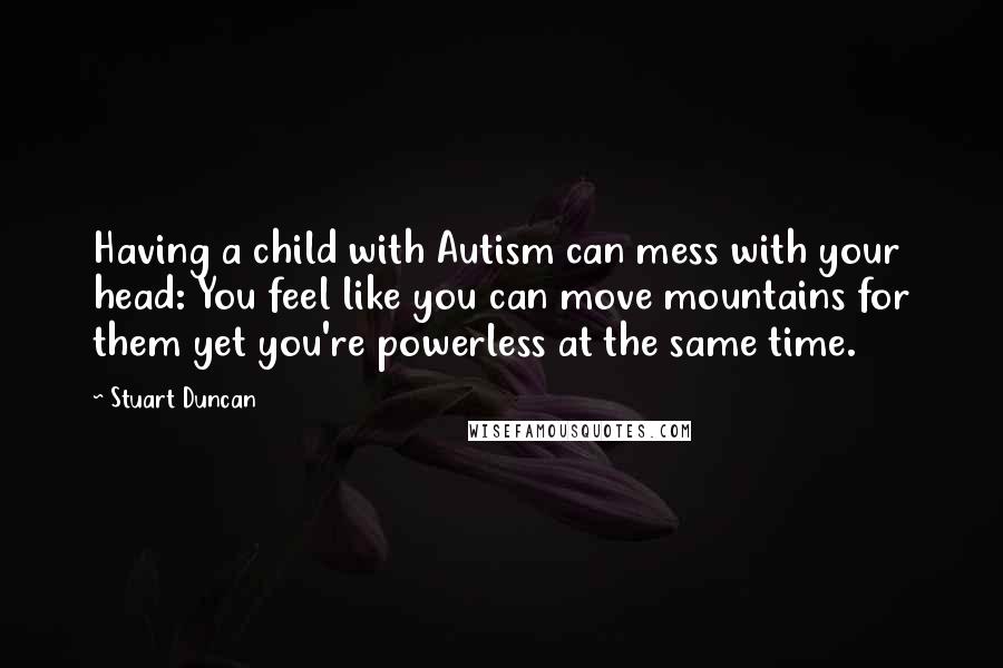 Stuart Duncan Quotes: Having a child with Autism can mess with your head: You feel like you can move mountains for them yet you're powerless at the same time.