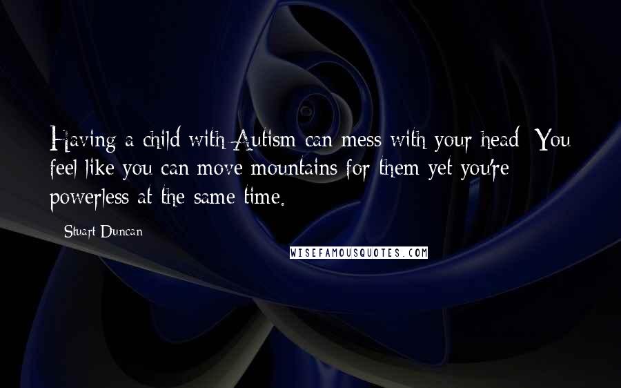 Stuart Duncan Quotes: Having a child with Autism can mess with your head: You feel like you can move mountains for them yet you're powerless at the same time.