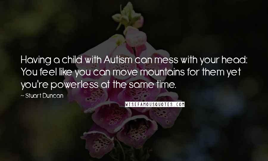 Stuart Duncan Quotes: Having a child with Autism can mess with your head: You feel like you can move mountains for them yet you're powerless at the same time.