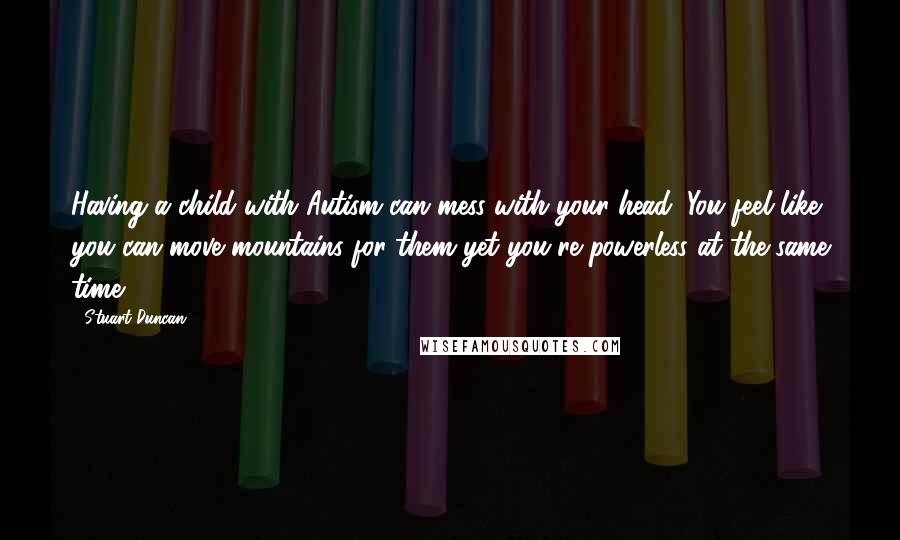 Stuart Duncan Quotes: Having a child with Autism can mess with your head: You feel like you can move mountains for them yet you're powerless at the same time.