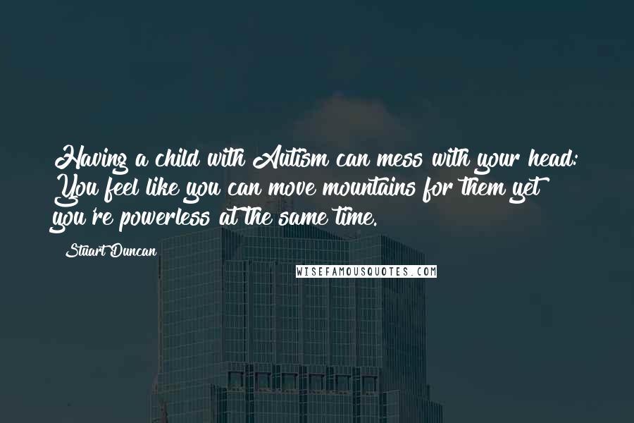 Stuart Duncan Quotes: Having a child with Autism can mess with your head: You feel like you can move mountains for them yet you're powerless at the same time.