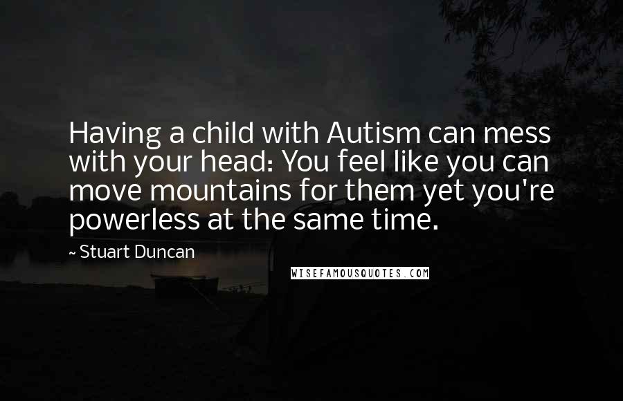 Stuart Duncan Quotes: Having a child with Autism can mess with your head: You feel like you can move mountains for them yet you're powerless at the same time.