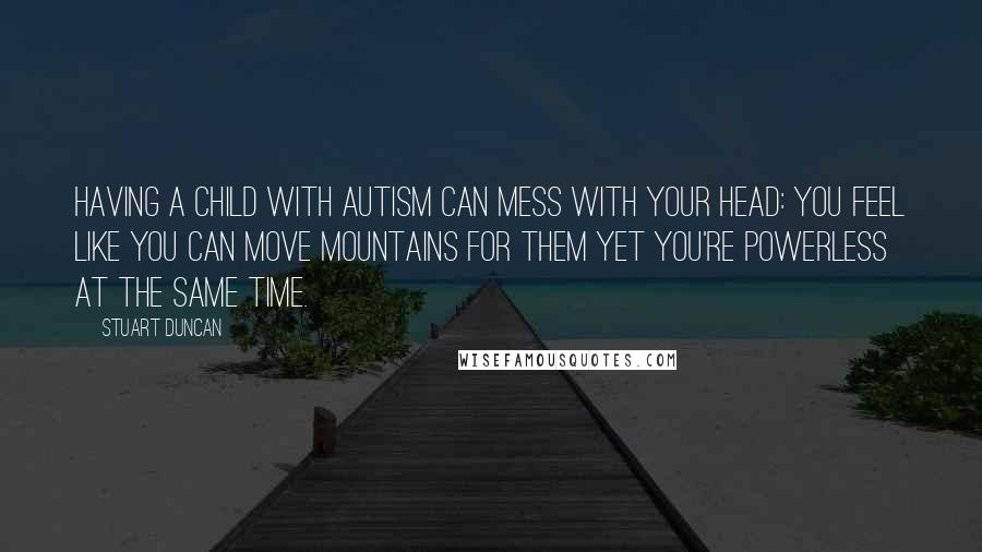 Stuart Duncan Quotes: Having a child with Autism can mess with your head: You feel like you can move mountains for them yet you're powerless at the same time.