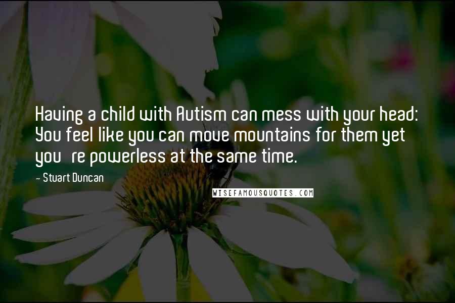 Stuart Duncan Quotes: Having a child with Autism can mess with your head: You feel like you can move mountains for them yet you're powerless at the same time.