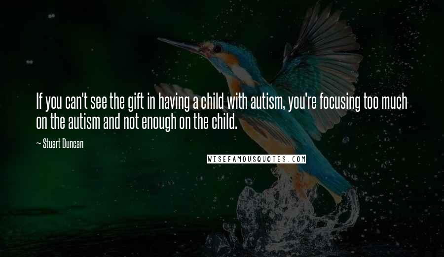 Stuart Duncan Quotes: If you can't see the gift in having a child with autism, you're focusing too much on the autism and not enough on the child.