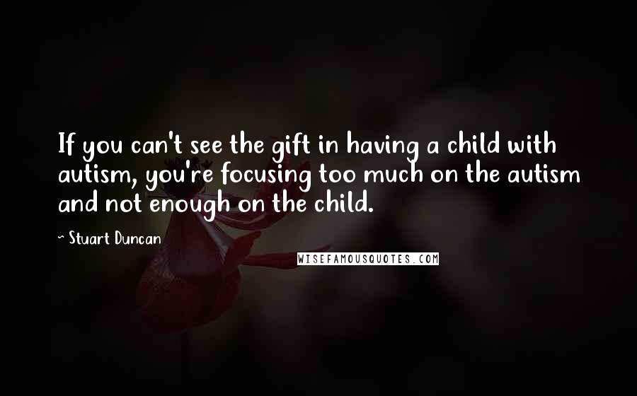 Stuart Duncan Quotes: If you can't see the gift in having a child with autism, you're focusing too much on the autism and not enough on the child.