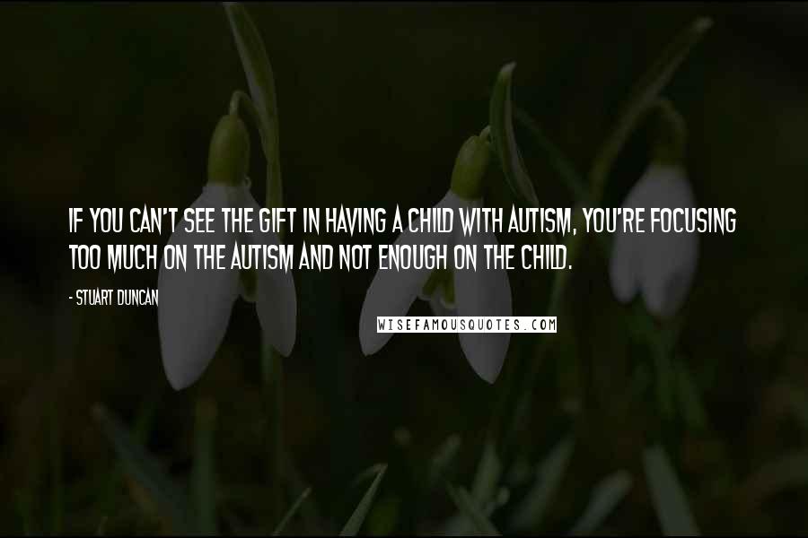 Stuart Duncan Quotes: If you can't see the gift in having a child with autism, you're focusing too much on the autism and not enough on the child.