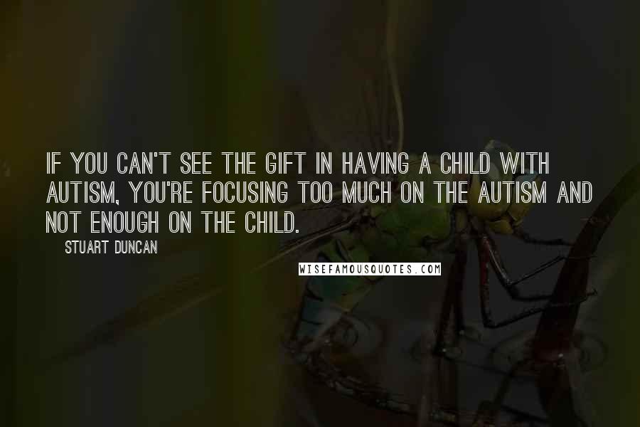 Stuart Duncan Quotes: If you can't see the gift in having a child with autism, you're focusing too much on the autism and not enough on the child.