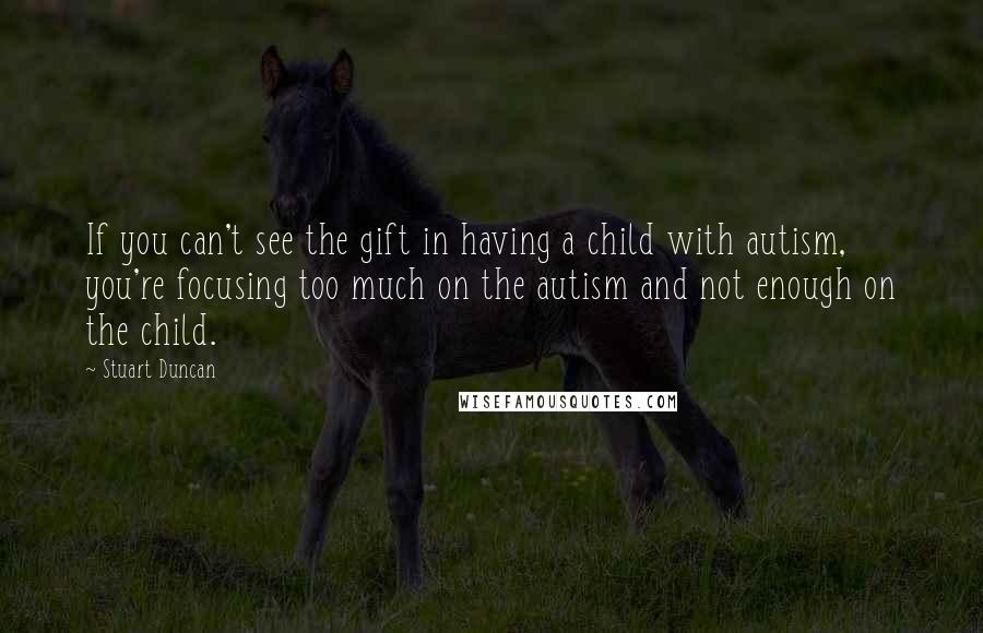 Stuart Duncan Quotes: If you can't see the gift in having a child with autism, you're focusing too much on the autism and not enough on the child.