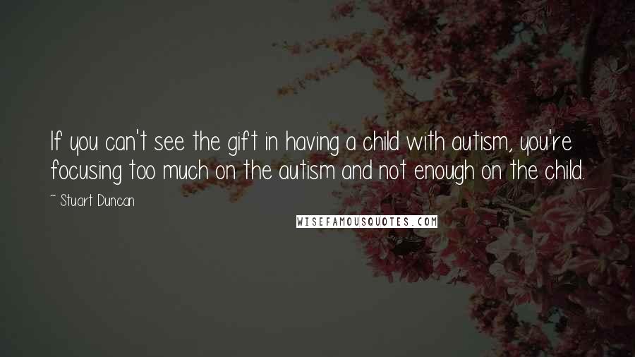 Stuart Duncan Quotes: If you can't see the gift in having a child with autism, you're focusing too much on the autism and not enough on the child.
