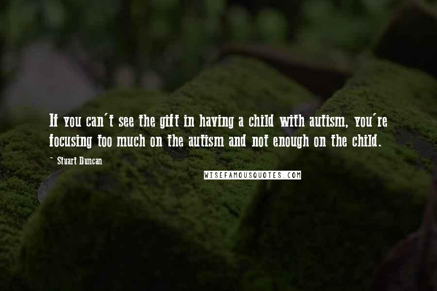 Stuart Duncan Quotes: If you can't see the gift in having a child with autism, you're focusing too much on the autism and not enough on the child.