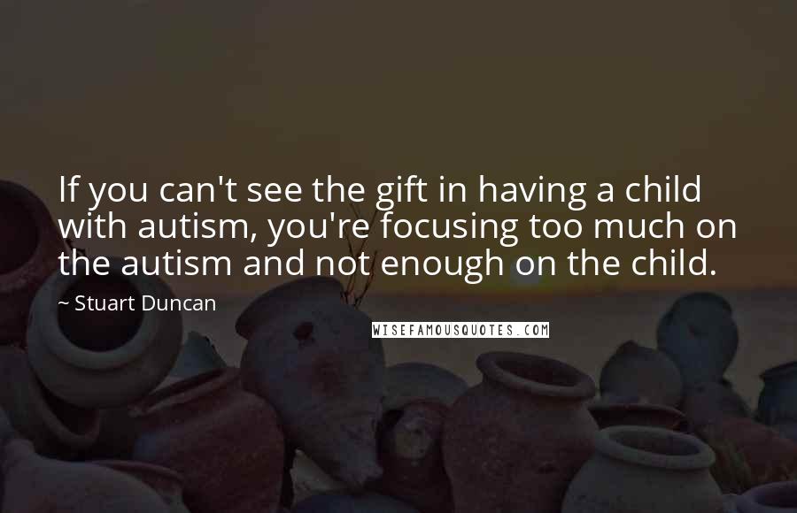 Stuart Duncan Quotes: If you can't see the gift in having a child with autism, you're focusing too much on the autism and not enough on the child.