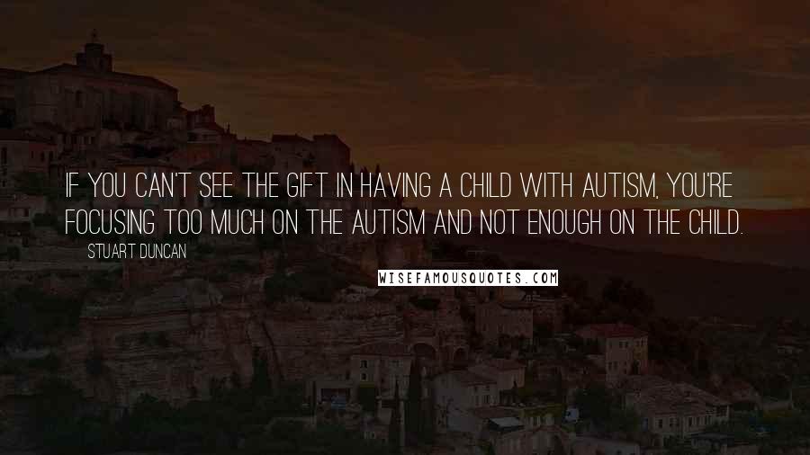 Stuart Duncan Quotes: If you can't see the gift in having a child with autism, you're focusing too much on the autism and not enough on the child.