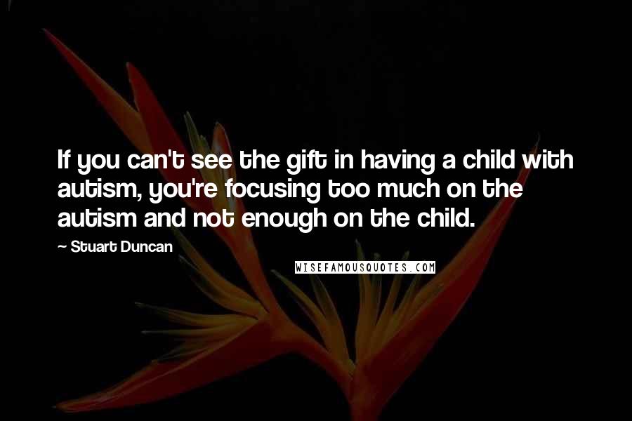 Stuart Duncan Quotes: If you can't see the gift in having a child with autism, you're focusing too much on the autism and not enough on the child.