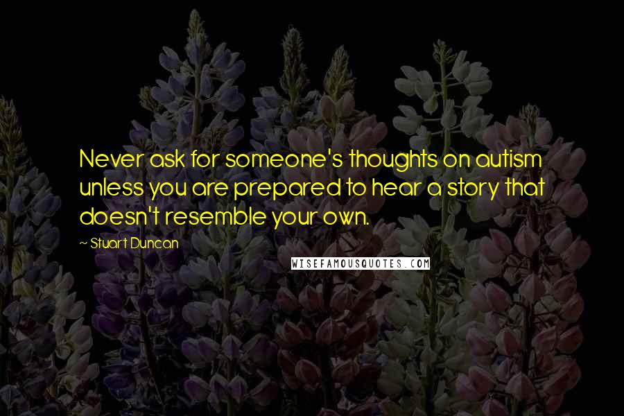 Stuart Duncan Quotes: Never ask for someone's thoughts on autism unless you are prepared to hear a story that doesn't resemble your own.