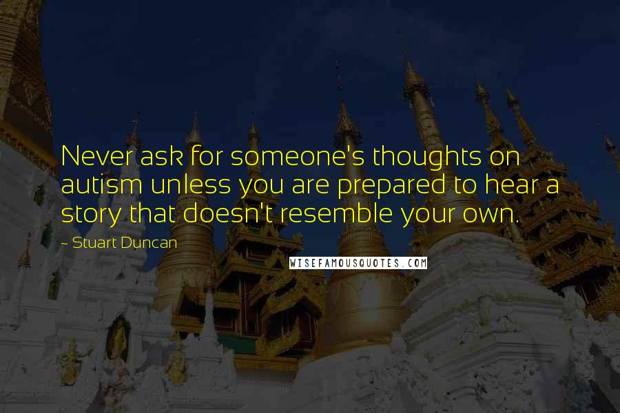 Stuart Duncan Quotes: Never ask for someone's thoughts on autism unless you are prepared to hear a story that doesn't resemble your own.