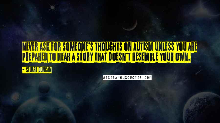 Stuart Duncan Quotes: Never ask for someone's thoughts on autism unless you are prepared to hear a story that doesn't resemble your own.