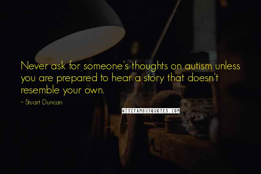 Stuart Duncan Quotes: Never ask for someone's thoughts on autism unless you are prepared to hear a story that doesn't resemble your own.