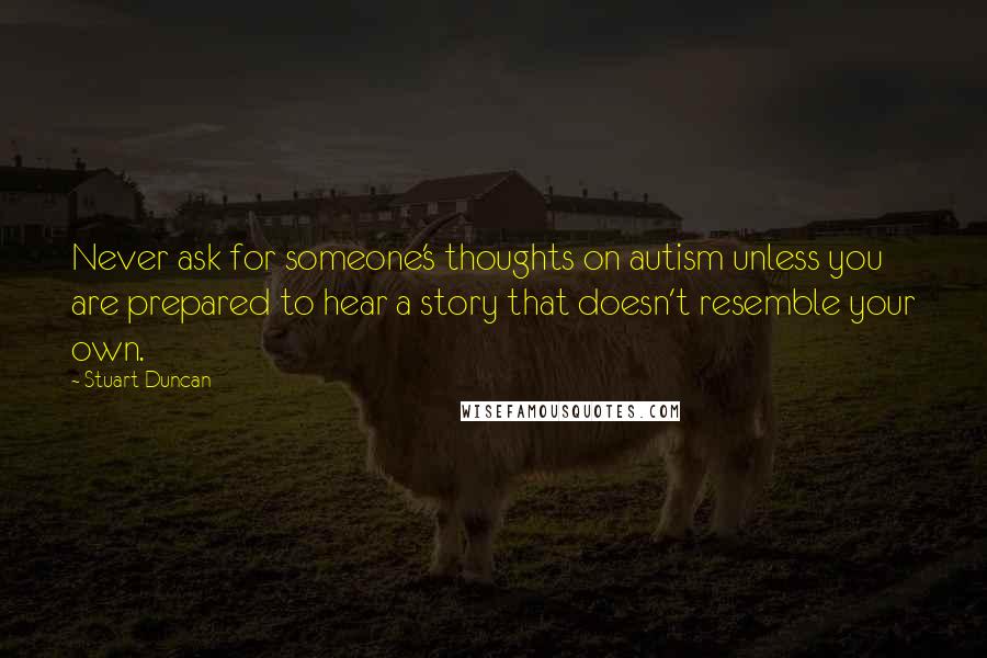Stuart Duncan Quotes: Never ask for someone's thoughts on autism unless you are prepared to hear a story that doesn't resemble your own.