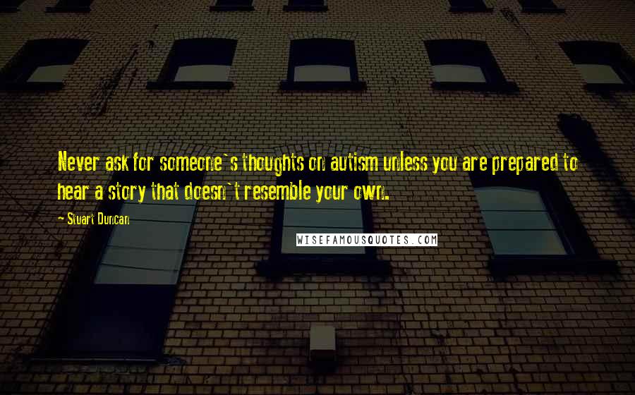 Stuart Duncan Quotes: Never ask for someone's thoughts on autism unless you are prepared to hear a story that doesn't resemble your own.
